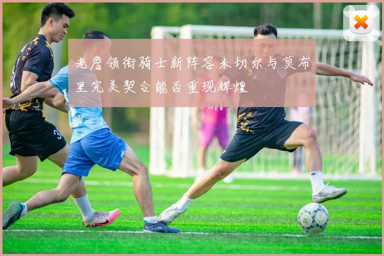 老詹领衔骑士新阵容米切尔与莫布里完美契合能否重现辉煌