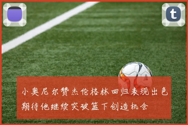 小奥尼尔赞杰伦格林回归表现出色期待他继续突破篮下创造机会