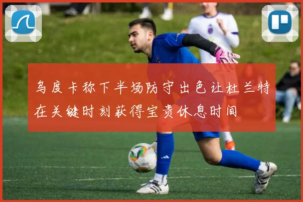 乌度卡称下半场防守出色让杜兰特在关键时刻获得宝贵休息时间