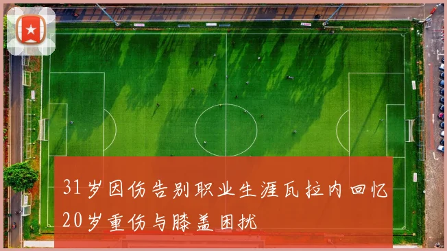 31岁因伤告别职业生涯瓦拉内回忆20岁重伤与膝盖困扰