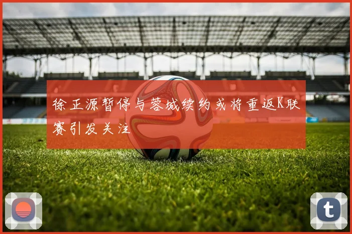 徐正源暂停与蓉城续约或将重返K联赛引发关注
