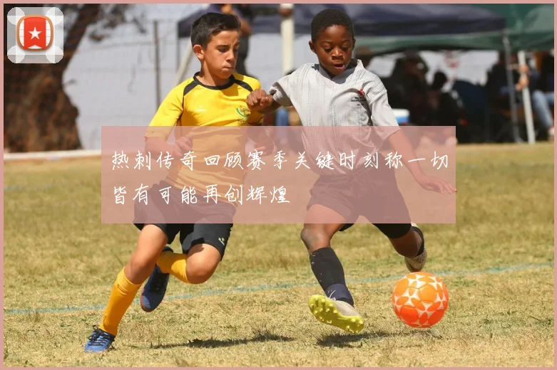 热刺传奇回顾赛季关键时刻称一切皆有可能再创辉煌