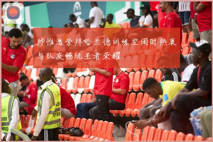 帅惟浩崇拜哈兰德训练空闲时热衷与队友畅玩王者荣耀