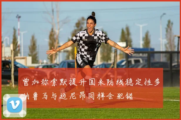 曾加称索默提升国米防线稳定性多纳鲁马与迈尼昂同样会犯错