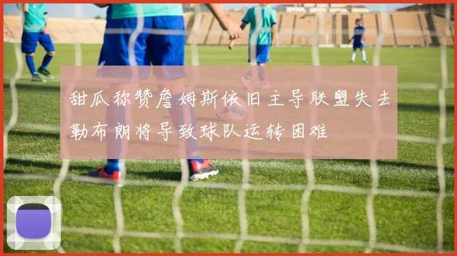 甜瓜称赞詹姆斯依旧主导联盟失去勒布朗将导致球队运转困难