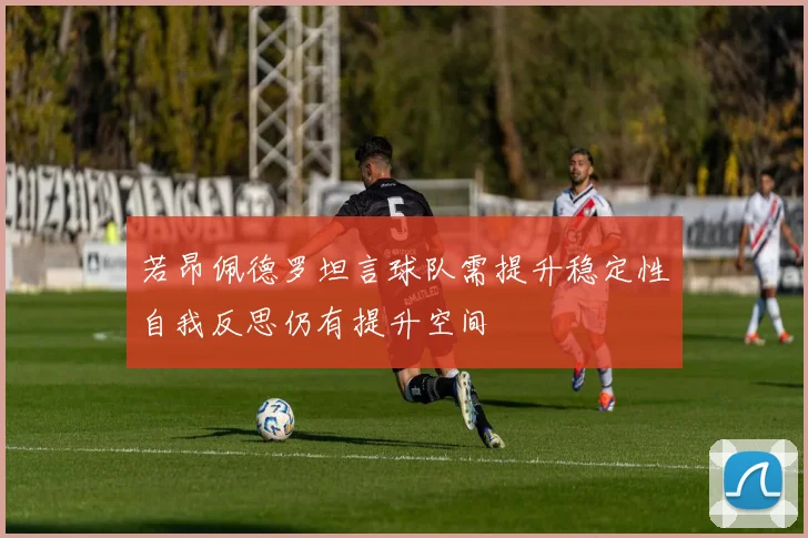 若昂佩德罗坦言球队需提升稳定性自我反思仍有提升空间