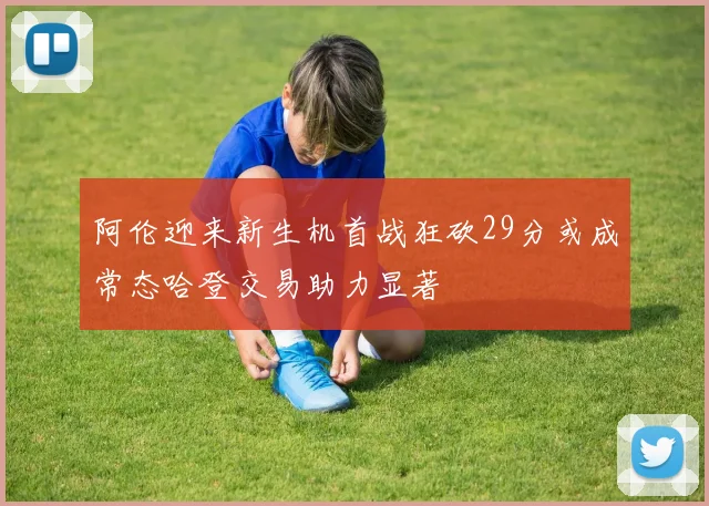 阿伦迎来新生机首战狂砍29分或成常态哈登交易助力显著