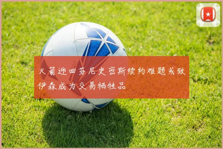 火箭迎回芬尼史密斯续约难题或致伊森成为交易牺牲品