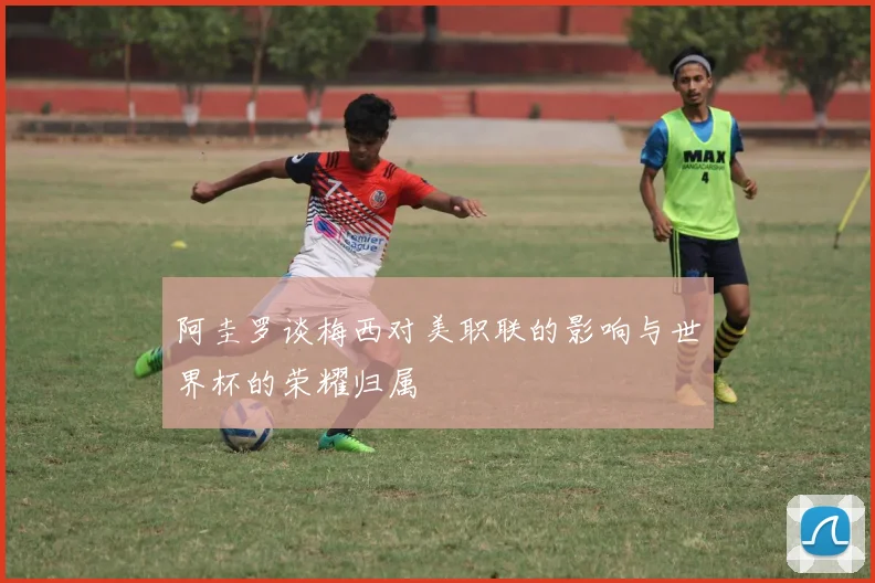 阿圭罗谈梅西对美职联的影响与世界杯的荣耀归属