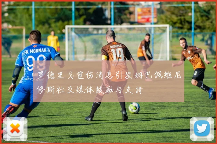 罗德里戈重伤消息引发姆巴佩维尼修斯社交媒体鼓励与支持