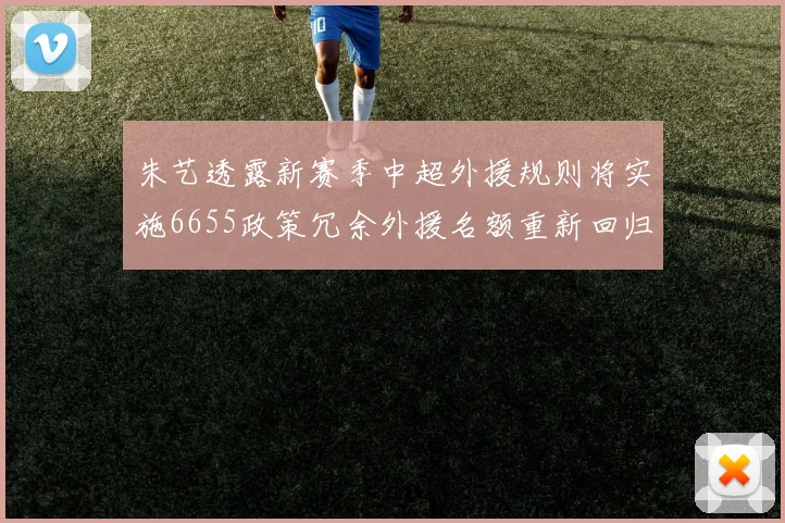 朱艺透露新赛季中超外援规则将实施6655政策冗余外援名额重新回归球队配置