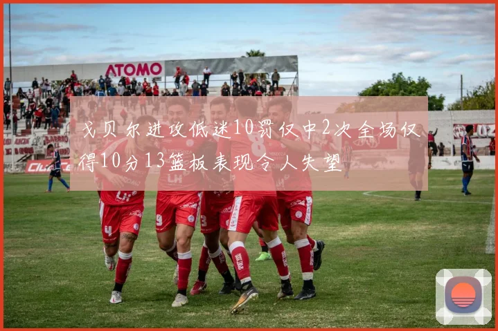 戈贝尔进攻低迷10罚仅中2次全场仅得10分13篮板表现令人失望