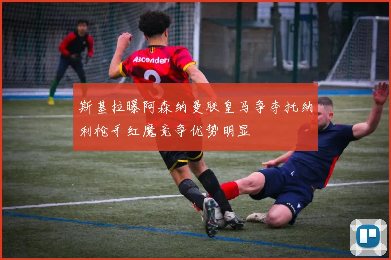 斯基拉曝阿森纳曼联皇马争夺托纳利枪手红魔竞争优势明显