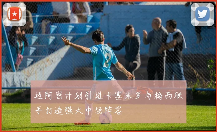 迈阿密计划引进卡塞米罗与梅西联手打造强大中场阵容