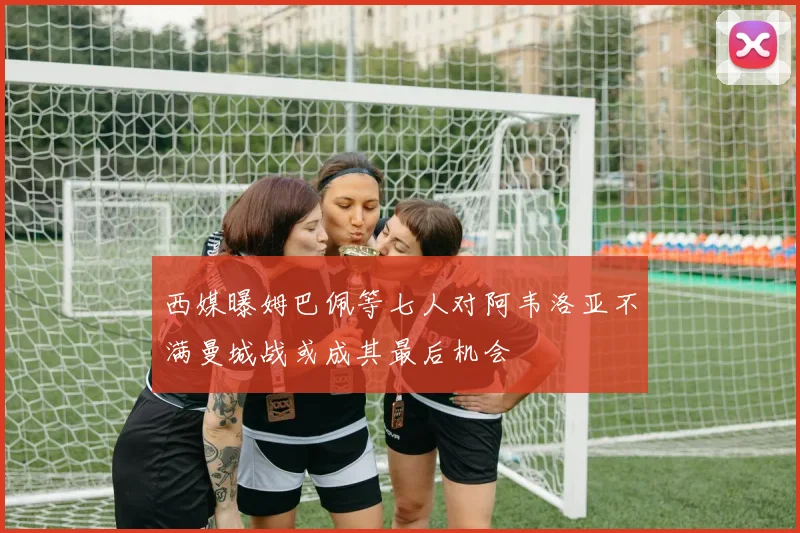 西媒曝姆巴佩等七人对阿韦洛亚不满曼城战或成其最后机会