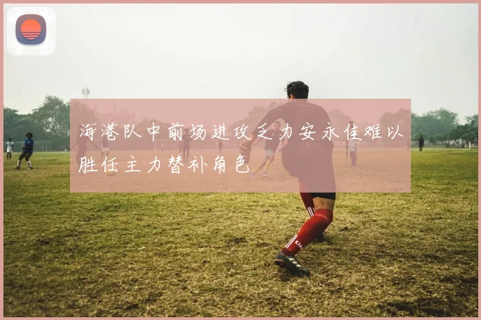 海港队中前场进攻乏力安永佳难以胜任主力替补角色