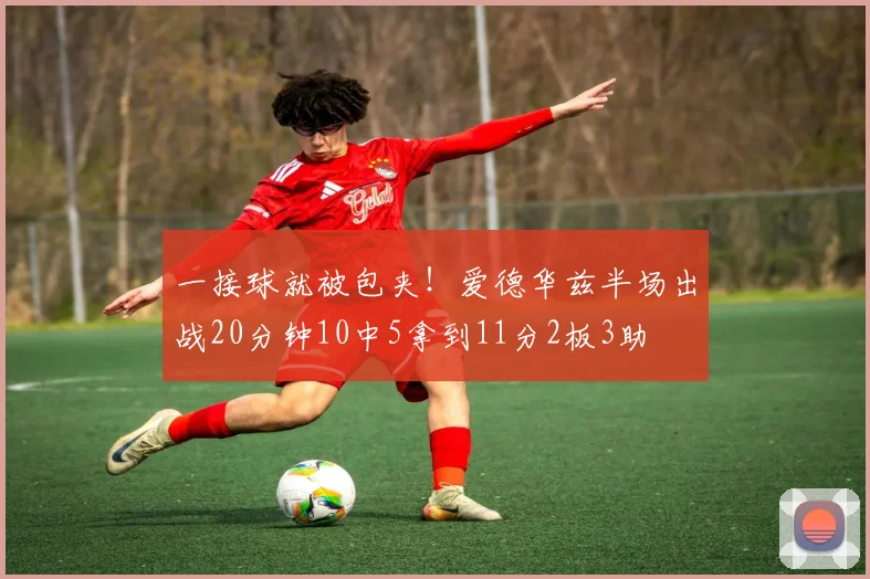 一接球就被包夹！爱德华兹半场出战20分钟10中5拿到11分2板3助