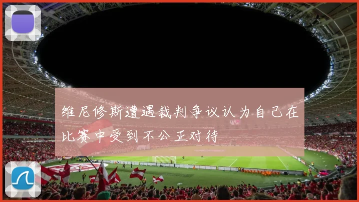 维尼修斯遭遇裁判争议认为自己在比赛中受到不公正对待