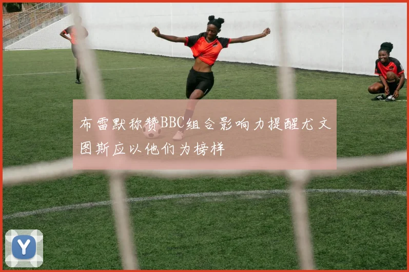 布雷默称赞BBC组合影响力提醒尤文图斯应以他们为榜样