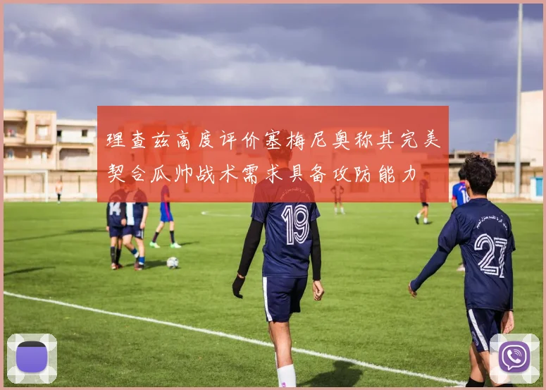 理查兹高度评价塞梅尼奥称其完美契合瓜帅战术需求具备攻防能力