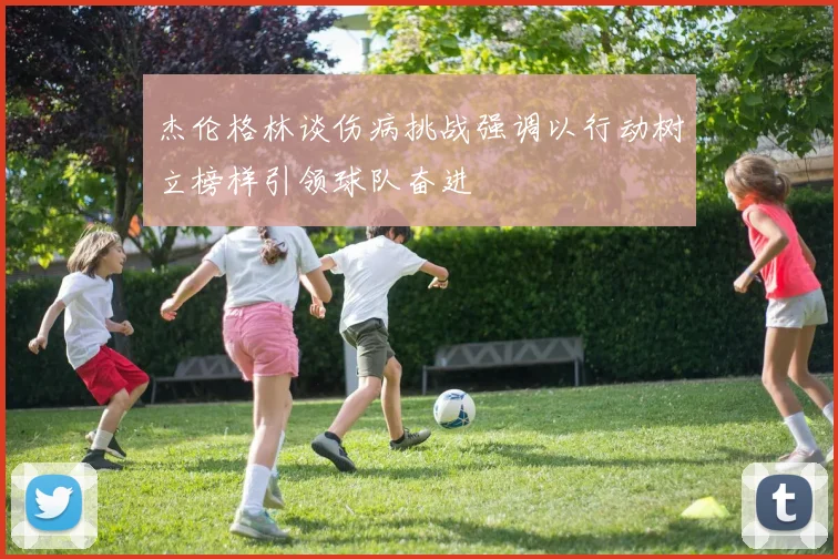 杰伦格林谈伤病挑战强调以行动树立榜样引领球队奋进