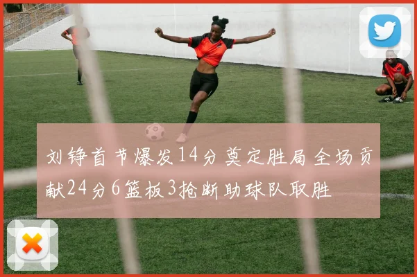 刘铮首节爆发14分奠定胜局全场贡献24分6篮板3抢断助球队取胜
