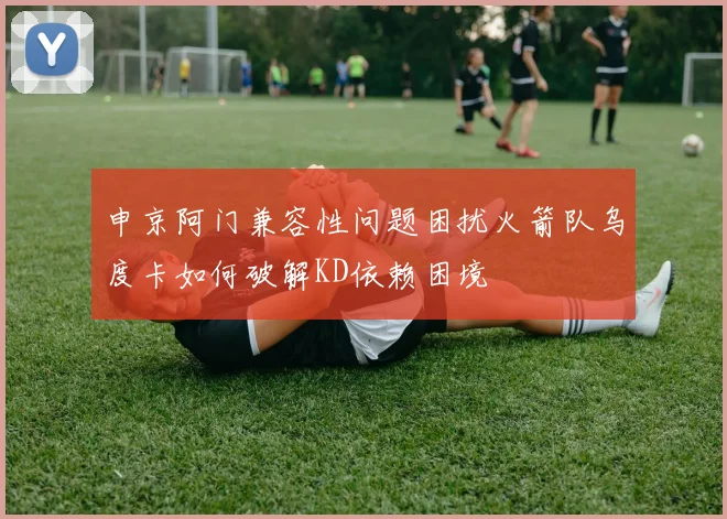 申京阿门兼容性问题困扰火箭队乌度卡如何破解KD依赖困境