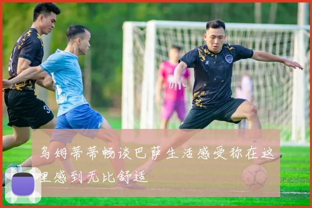 乌姆蒂蒂畅谈巴萨生活感受称在这里感到无比舒适